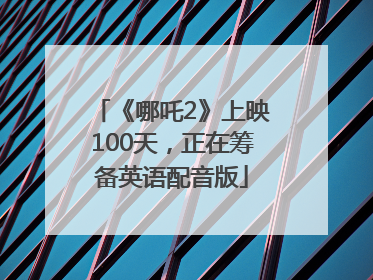 《哪吒2》上映100天，正在筹备英语配音版