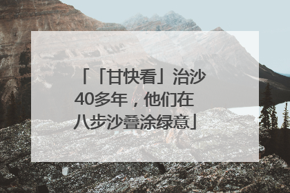 「甘快看」治沙40多年，他们在八步沙叠涂绿意
