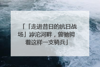 「走进昔日的抗日战场」滹沱河畔，曾驰骋着这样一支骑兵