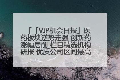 「VIP机会日报」医药板块逆势走强 创新药涨幅居前 栏目精选机构研报 优质公司区间最高涨34.9%