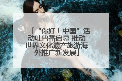 “你好！中国”活动吐鲁番启幕 推动世界文化遗产旅游海外推广新发展