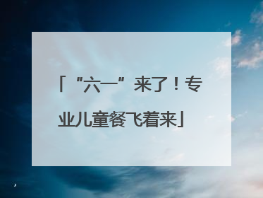 “六一”来了！专业儿童餐飞着来