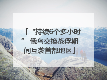 “持续6个多小时” 俄乌交换战俘期间互袭首都地区