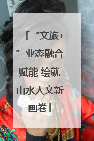 “文旅+”业态融合赋能 绘就山水人文新画卷