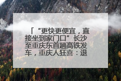“更快更便宜，直接坐到家门口”长沙至重庆东首趟高铁发车，重庆人狂喜：退了票也要坐
