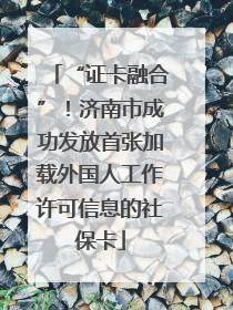 “证卡融合”！济南市成功发放首张加载外国人工作许可信息的社保卡