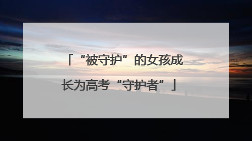 “被守护”的女孩成长为高考“守护者”