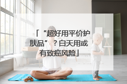 “超好用平价护肤品”？白天用或有致癌风险