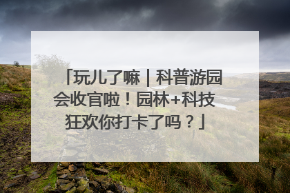 玩儿了嘛｜科普游园会收官啦！园林+科技狂欢你打卡了吗？