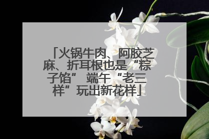 火锅牛肉、阿胶芝麻、折耳根也是“粽子馅” 端午“老三样”玩出新花样