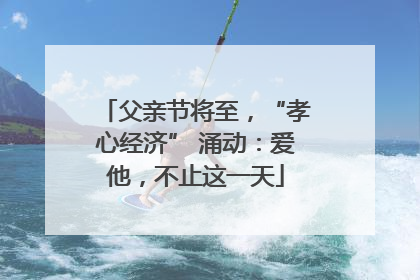 父亲节将至，“孝心经济” 涌动：爱他，不止这一天