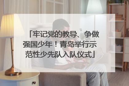 牢记党的教导、争做强国少年！青岛举行示范性少先队入队仪式