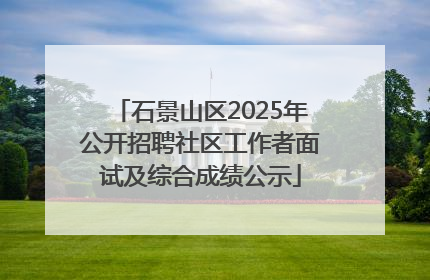 石景山区2025年公开招聘社区工作者面试及综合成绩公示