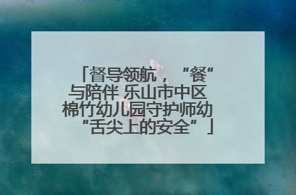 督导领航，“餐”与陪伴 乐山市中区棉竹幼儿园守护师幼“舌尖上的安全”
