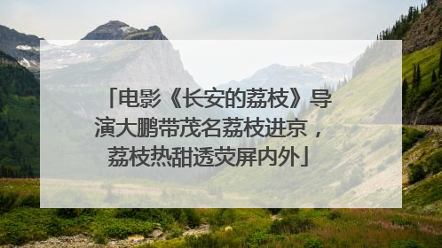 电影《长安的荔枝》导演大鹏带茂名荔枝进京，荔枝热甜透荧屏内外