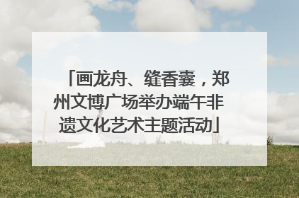 画龙舟、缝香囊，郑州文博广场举办端午非遗文化艺术主题活动