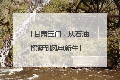 甘肃玉门：从石油摇篮到风电新生