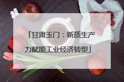 甘肃玉门：新质生产力赋能工业经济转型