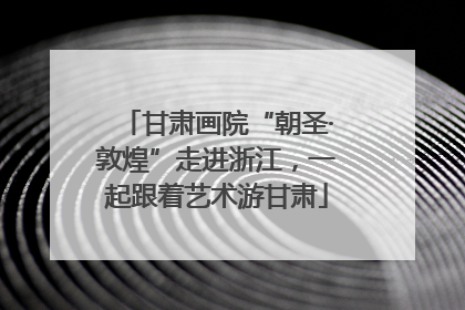 甘肃画院“朝圣·敦煌”走进浙江，一起跟着艺术游甘肃