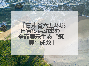 甘肃省六五环境日宣传活动举办 全面展示生态“筑屏”成效
