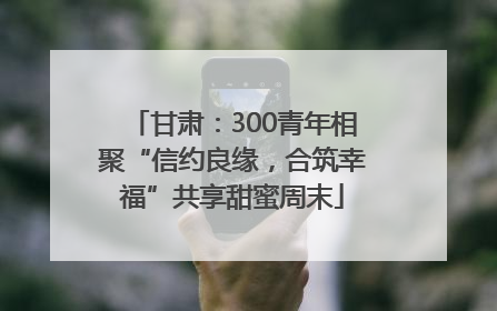 甘肃：300青年相聚“信约良缘，合筑幸福”共享甜蜜周末