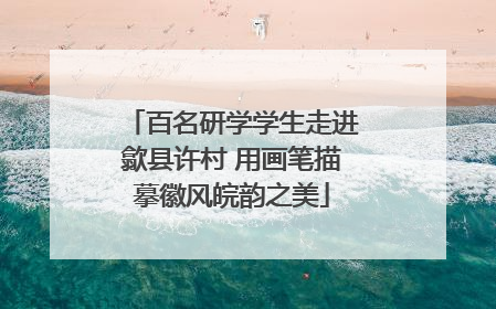 百名研学学生走进歙县许村 用画笔描摹徽风皖韵之美
