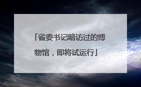 省委书记暗访过的博物馆，即将试运行
