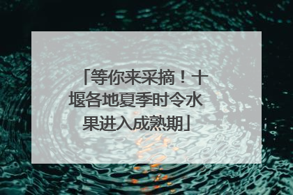 等你来采摘！十堰各地夏季时令水果进入成熟期