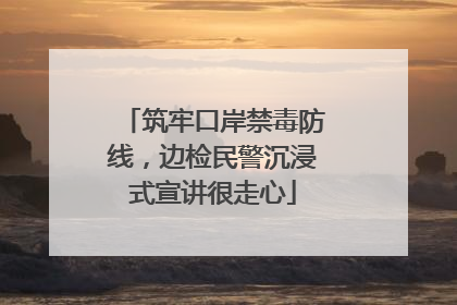 筑牢口岸禁毒防线，边检民警沉浸式宣讲很走心