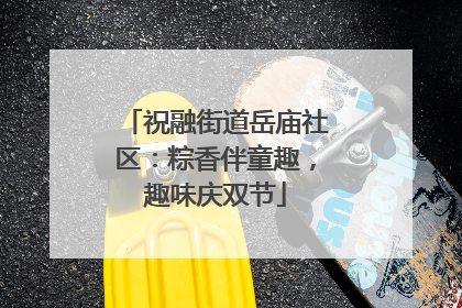 祝融街道岳庙社区：粽香伴童趣，趣味庆双节