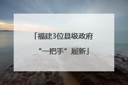 福建3位县级政府“一把手”履新