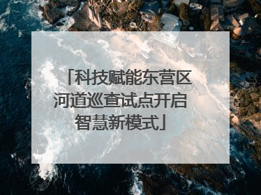 科技赋能东营区河道巡查试点开启智慧新模式