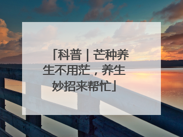 科普｜芒种养生不用茫，养生妙招来帮忙