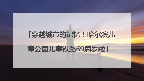 穿越城市的记忆！哈尔滨儿童公园儿童铁路69周岁啦
