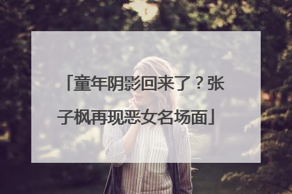 童年阴影回来了？张子枫再现恶女名场面