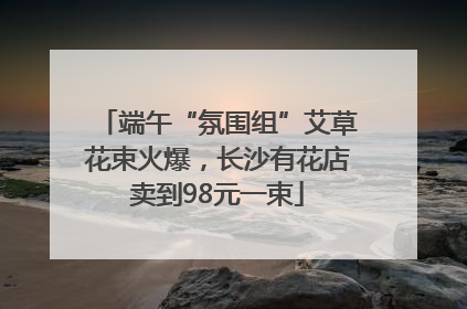 端午“氛围组”艾草花束火爆，长沙有花店卖到98元一束