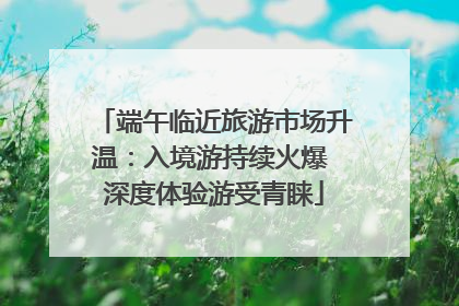 端午临近旅游市场升温：入境游持续火爆 深度体验游受青睐