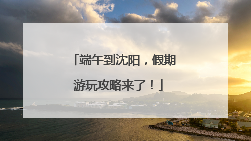 端午到沈阳，假期游玩攻略来了！