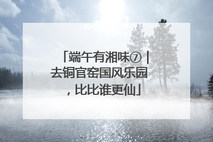 端午有湘味⑦｜去铜官窑国风乐园，比比谁更仙