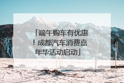 端午购车有优惠！成都汽车消费嘉年华活动启动