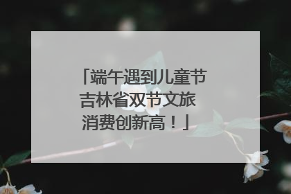 端午遇到儿童节 吉林省双节文旅消费创新高！