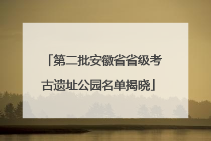 第二批安徽省省级考古遗址公园名单揭晓