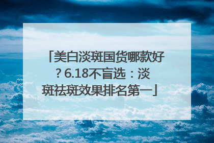 美白淡斑国货哪款好？6.18不盲选：淡斑祛斑效果排名第一