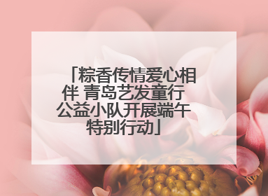 粽香传情爱心相伴 青岛艺发童行公益小队开展端午特别行动