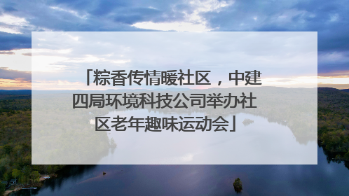 粽香传情暖社区，中建四局环境科技公司举办社区老年趣味运动会