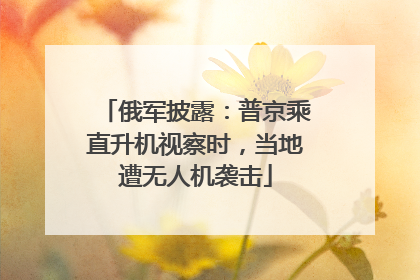 俄军披露：普京乘直升机视察时，当地遭无人机袭击