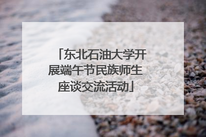 东北石油大学开展端午节民族师生座谈交流活动