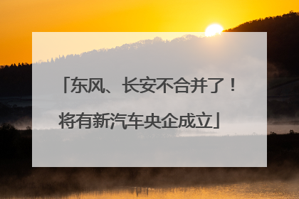 东风、长安不合并了！将有新汽车央企成立