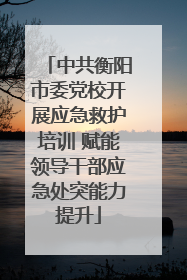 中共衡阳市委党校开展应急救护培训 赋能领导干部应急处突能力提升
