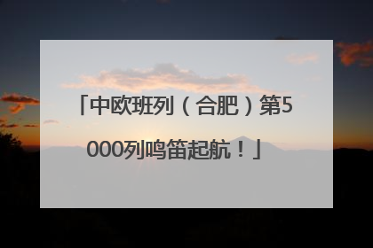 中欧班列（合肥）第5000列鸣笛起航！